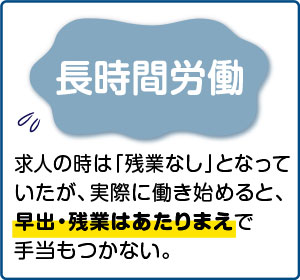 相談事例２【長時間労働】求人の時は「残業なし」となっていたが、実際に働き始めると、早出・残業はあたりまえで手当もつかない。