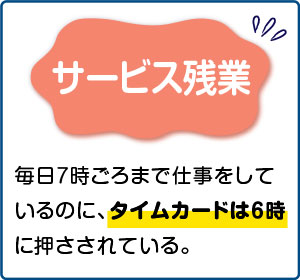 相談事例３【サービス残業】毎日７時ごろまで仕事をしているのに、タイムカードは６時に押さされている。
