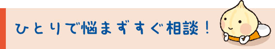 ひとりで悩まずすぐ相談！