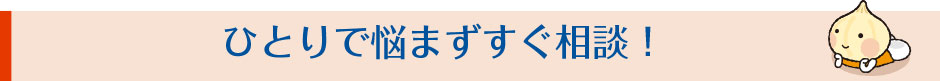 ひとりで悩まずすぐ相談！